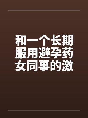 和一个长期服用避孕药女同事的激情