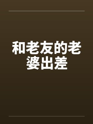 和老友的老婆出差笔趣阁无弹窗