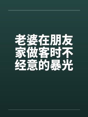 老婆在朋友家做客时不经意的暴光1-4by佚名笔趣阁无弹窗