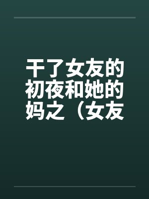 干了女友的初夜和她的妈之（女友篇）笔趣阁无弹窗
