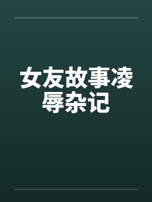 女友故事凌辱杂记笔趣阁无弹窗