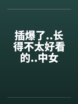插爆了..长得不太好看的..中女by佚名