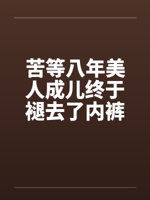 苦等八年美人成儿终于褪去了内裤笔趣阁无弹窗
