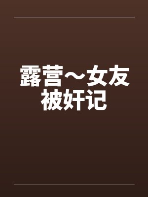露营～女友被奸记笔趣阁无弹窗
