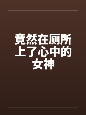 竟然在厕所上了心中的女神笔趣阁无弹窗