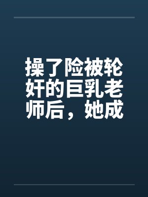 操了险被轮奸的巨乳老师后，她成为了我的妈妈by佚名