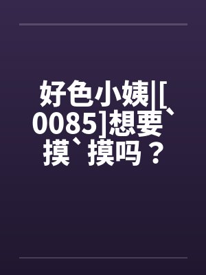 好色小姨|[0085]想要`摸`摸吗？笔趣阁无弹窗
