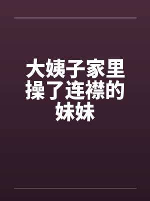大姨子家里操了连襟的妹妹笔趣阁无弹窗