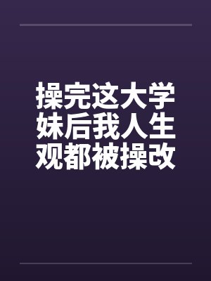 操完这大学妹后我人生观都被操改变了笔趣阁无弹窗