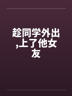 趁同学外出，上了他女友