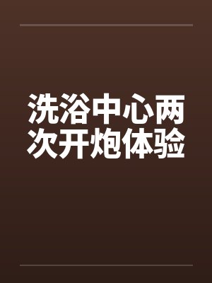 洗浴中心两次开炮体验笔趣阁无弹窗