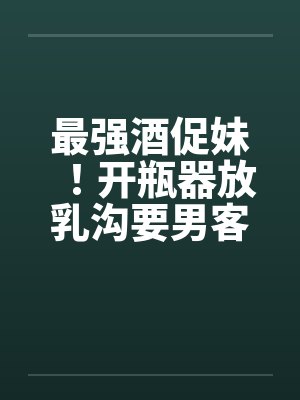 最强酒促妹！开瓶器放乳沟要男客拿 没穿制服疑恶搞by佚名笔趣阁无弹窗