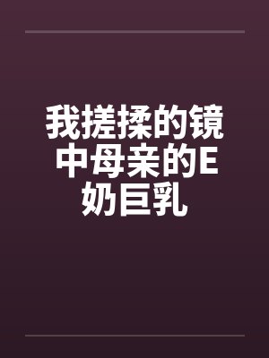 我搓揉的镜中母亲的E奶巨乳