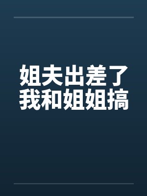 姐夫出差了我和姐姐搞笔趣阁无弹窗