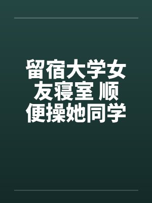 留宿大学女友寝室 顺便操她同学by佚名笔趣阁无弹窗