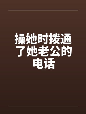 操她时拨通了她老公的电话by佚名笔趣阁无弹窗