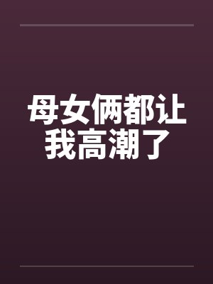 母女俩都让我高潮了by佚名
