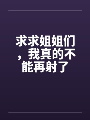 求求姐姐们，我真的不能再射了by佚名笔趣阁无弹窗