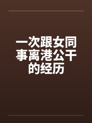 一次跟女同事离港公干的经历笔趣阁无弹窗