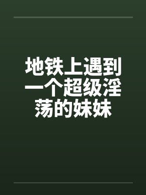 地铁上遇到一个超级淫荡的妹妹