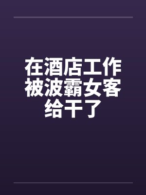 在酒店工作被波霸女客给干了by佚名笔趣阁无弹窗