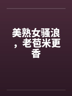 美熟女骚浪，老苞米更香