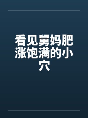 看见舅妈肥涨饱满的小穴