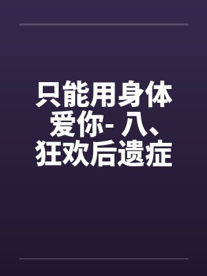 只能用身体爱你- 八、狂欢后遗症by佚名