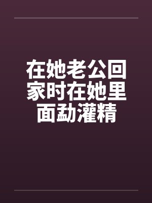 在她老公回家时在她里面勐灌精by佚名笔趣阁无弹窗
