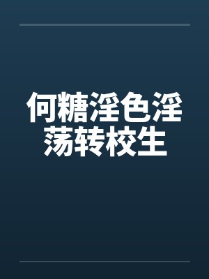 何糖淫色淫荡转校生笔趣阁无弹窗