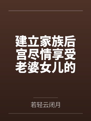 建立家族后宫尽情享受老婆女儿的身体吧by若轻云闭月