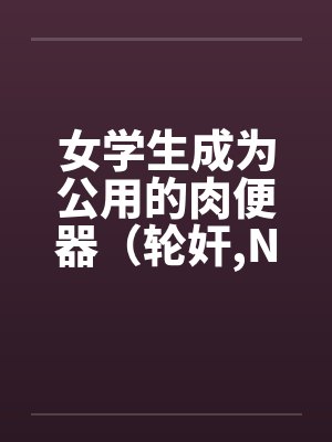 女学生成为公用的肉便器（轮奸,NPH）by佚名笔趣阁无弹窗