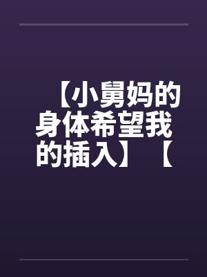【小舅妈的身体希望我的插入】【完】笔趣阁无弹窗