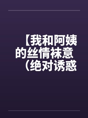 【我和阿姨的丝情袜意（绝对诱惑）】【完结】