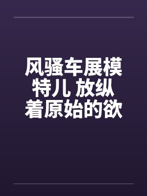 风骚车展模特儿 放纵着原始的欲望by佚名笔趣阁无弹窗