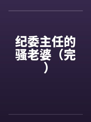 纪委主任的骚老婆（完）by佚名笔趣阁无弹窗