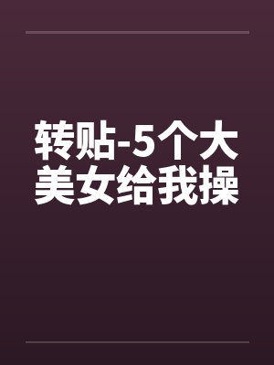 转贴-5个大美女给我操by佚名笔趣阁无弹窗