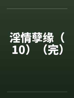 淫情孽缘（10）（完）by佚名笔趣阁无弹窗