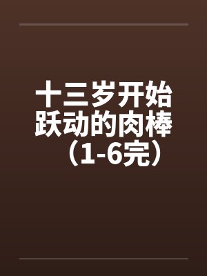 十三岁开始跃动的肉棒 （1-6完）笔趣阁无弹窗