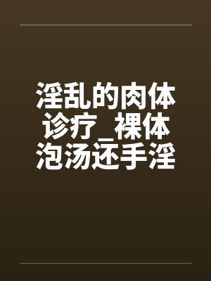 淫乱的肉体诊疗_裸体泡汤还手淫骚女被的后篇