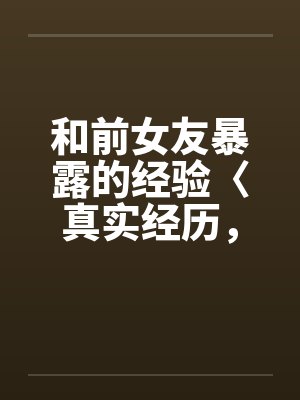 和前女友暴露的经验〈真实经历，请勿抄袭〉by佚名