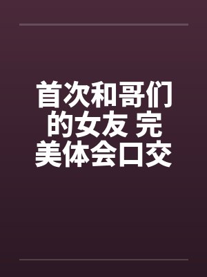 首次和哥们的女友 完美体会口交和肛交 完结