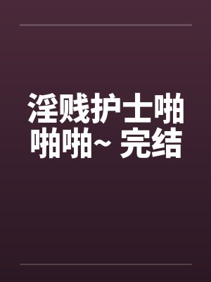 淫贱护士啪啪啪~ 完结笔趣阁无弹窗