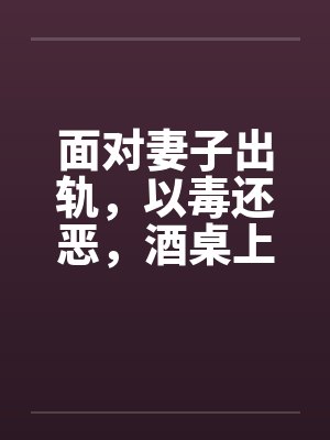 面对妻子出轨，以毒还恶，酒桌上听来的真事 完结by佚名笔趣阁无弹窗