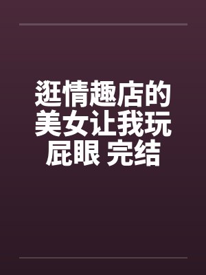 逛情趣店的美女让我玩屁眼 完结by佚名笔趣阁无弹窗