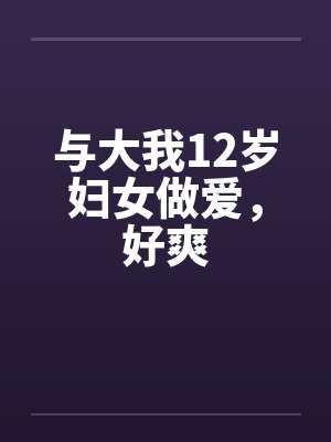 与大我12岁妇女做爱，好爽