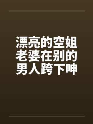漂亮的空姐老婆在别的男人跨下呻吟
