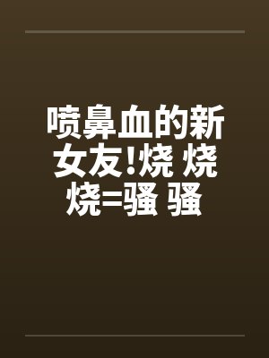 喷鼻血的新女友!烧 烧 烧=骚 骚 骚 好的话请推!