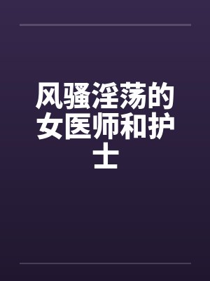 风骚淫荡的女医师和护士